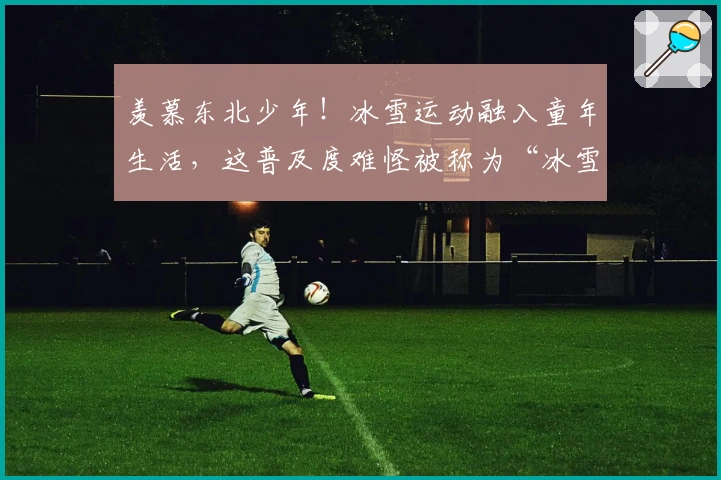 羡慕东北少年！冰雪运动融入童年生活，这普及度难怪被称为“冰雪之乡”