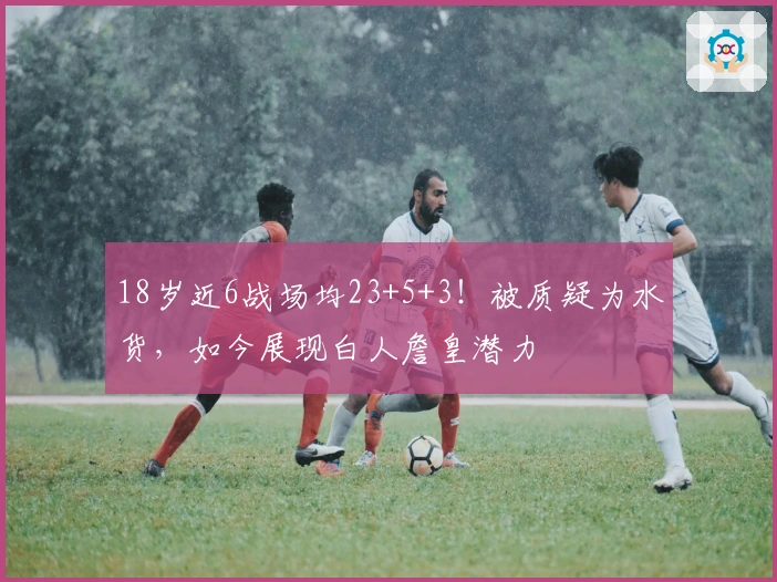 18岁近6战场均23+5+3！被质疑为水货，如今展现白人詹皇潜力