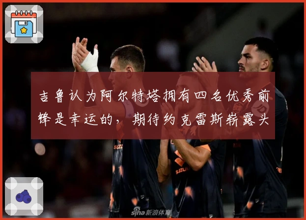 吉鲁认为阿尔特塔拥有四名优秀前锋是幸运的，期待约克雷斯崭露头角