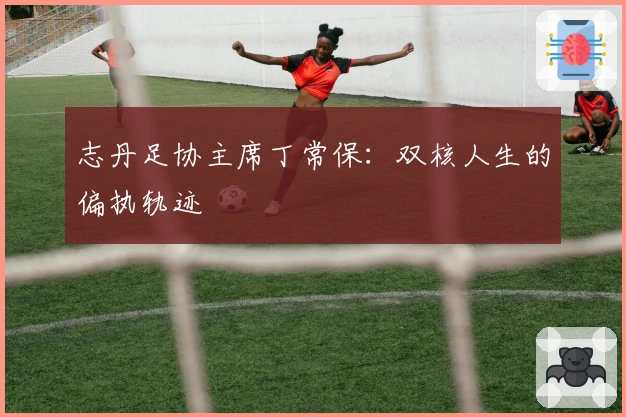 志丹足协主席丁常保：双核人生的偏执轨迹