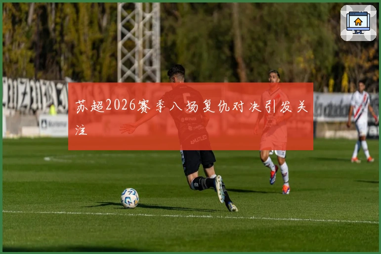 苏超2026赛季八场复仇对决引发关注