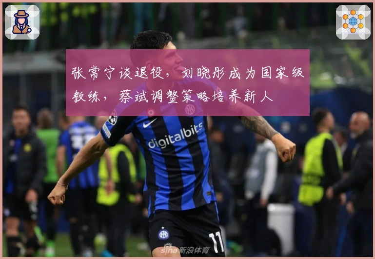 张常宁谈退役，刘晓彤成为国家级教练，蔡斌调整策略培养新人