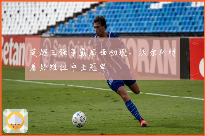 英超三强争霸局面初现，沃尔科特看好维拉冲击冠军