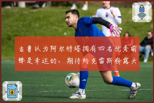 吉鲁认为阿尔特塔拥有四名优秀前锋是幸运的，期待约克雷斯崭露头角