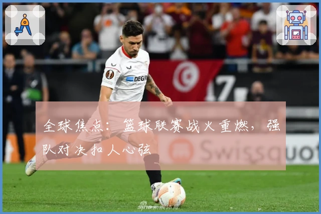 全球焦点：篮球联赛战火重燃，强队对决扣人心弦