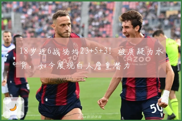 18岁近6战场均23+5+3！被质疑为水货，如今展现白人詹皇潜力