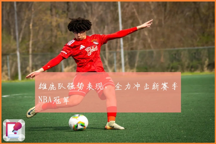 雄鹿队强势表现，全力冲击新赛季NBA冠军