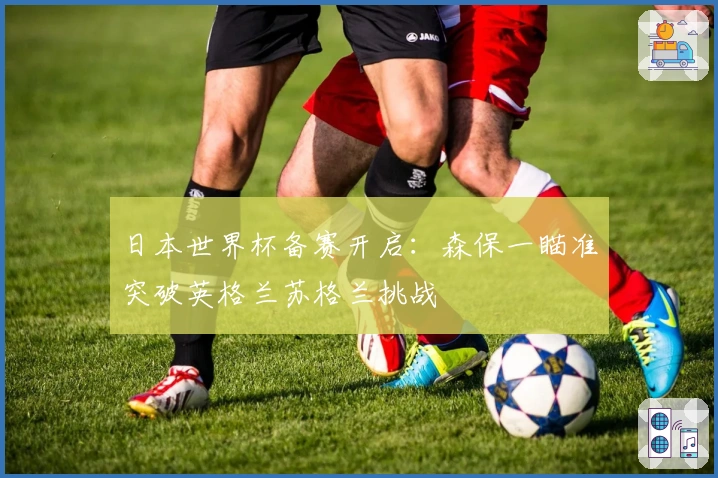 日本世界杯备赛开启:森保一瞄准突破英格兰苏格兰挑战