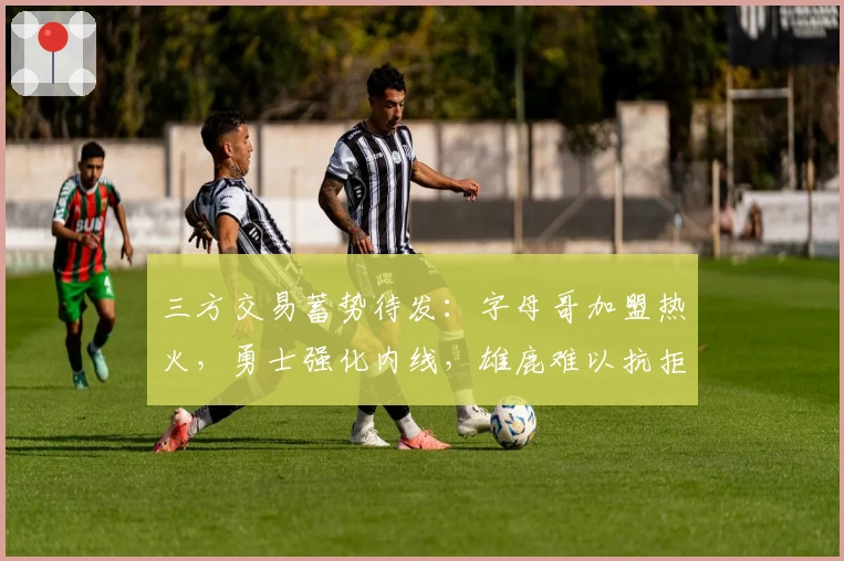 三方交易蓄势待发：字母哥加盟热火，勇士强化内线，雄鹿难以抗拒